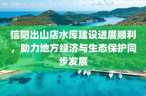 信陽出山店水庫建設(shè)進(jìn)展順利，助力地方經(jīng)濟(jì)與生態(tài)保護(hù)同步發(fā)展