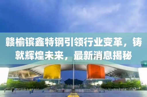 贛榆鑌鑫特鋼引領行業(yè)變革，鑄就輝煌未來，最新消息揭秘