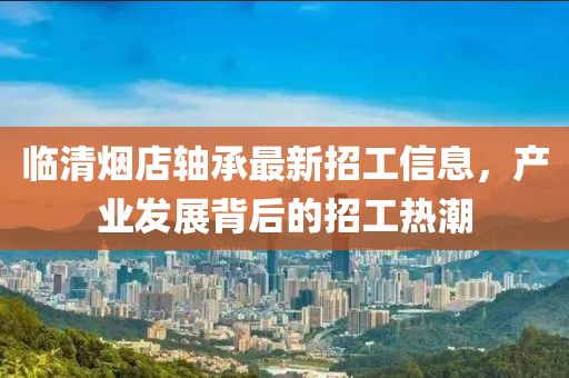 臨清煙店軸承最新招工信息，產業(yè)發(fā)展背后的招工熱潮