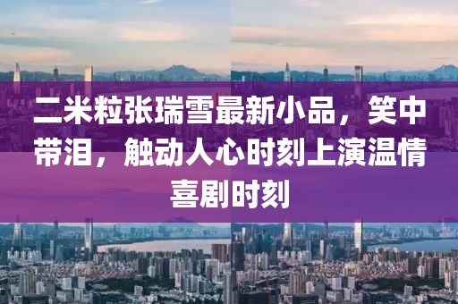 二米粒張瑞雪最新小品，笑中帶淚，觸動(dòng)人心時(shí)刻上演溫情喜劇時(shí)刻