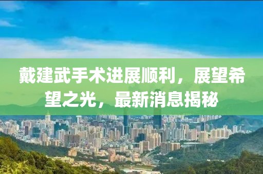 戴建武手術(shù)進(jìn)展順利，展望希望之光，最新消息揭秘