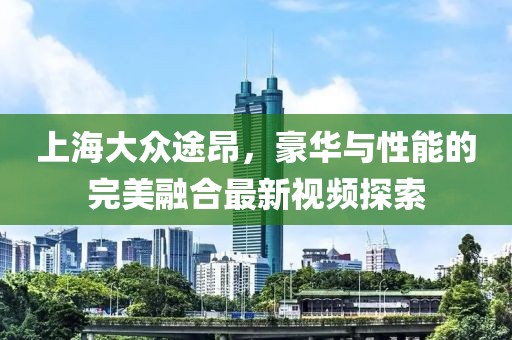 上海大眾途昂，豪華與性能的完美融合最新視頻探索