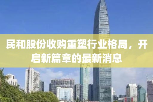 民和股份收購重塑行業(yè)格局，開啟新篇章的最新消息