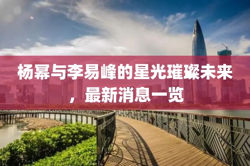 楊冪與李易峰的星光璀璨未來，最新消息一覽
