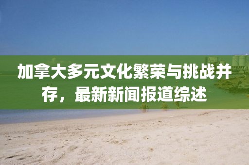 加拿大多元文化繁榮與挑戰(zhàn)并存，最新新聞報(bào)道綜述