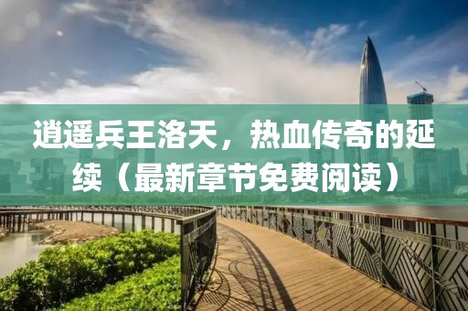 逍遙兵王洛天，熱血傳奇的延續(xù)（最新章節(jié)免費(fèi)閱讀）