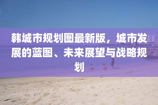 韓城市規(guī)劃圖最新版，城市發(fā)展的藍(lán)圖、未來展望與戰(zhàn)略規(guī)劃