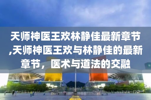 天師神醫(yī)王歡林靜佳最新章節(jié),天師神醫(yī)王歡與林靜佳的最新章節(jié)，醫(yī)術(shù)與道法的交融