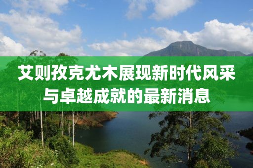艾則孜克尤木展現(xiàn)新時(shí)代風(fēng)采與卓越成就的最新消息
