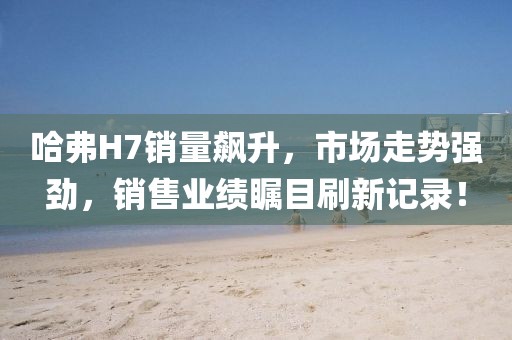哈弗H7銷量飆升，市場(chǎng)走勢(shì)強(qiáng)勁，銷售業(yè)績(jī)矚目刷新記錄！