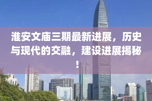 淮安文廟三期最新進展，歷史與現(xiàn)代的交融，建設(shè)進展揭秘！