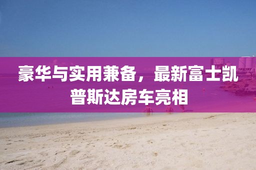 豪華與實(shí)用兼?zhèn)?，最新富士凱普斯達(dá)房車亮相
