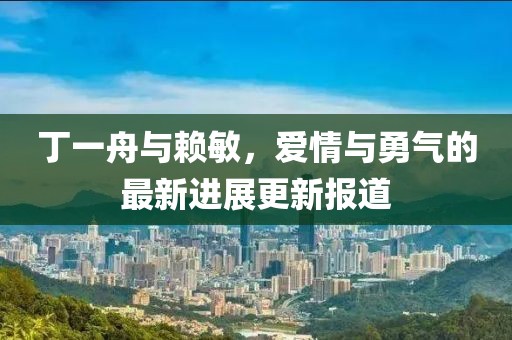 丁一舟與賴敏，愛情與勇氣的最新進(jìn)展更新報(bào)道