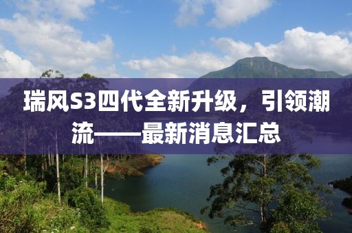 瑞風(fēng)S3四代全新升級，引領(lǐng)潮流——最新消息匯總