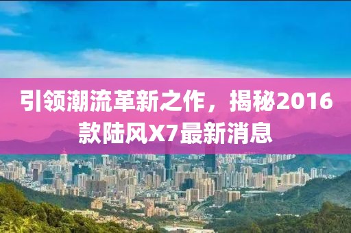 引領潮流革新之作，揭秘2016款陸風X7最新消息