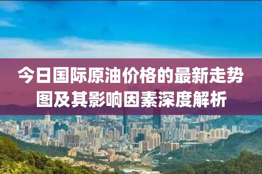 今日國際原油價(jià)格的最新走勢圖及其影響因素深度解析