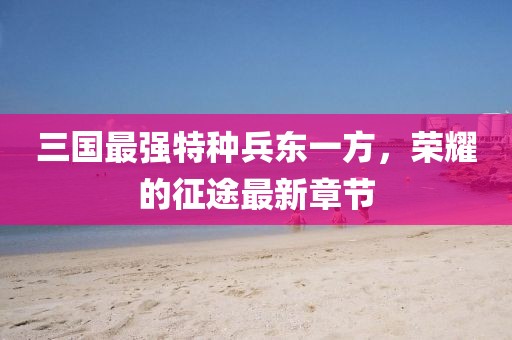 三國(guó)最強(qiáng)特種兵東一方，榮耀的征途最新章節(jié)