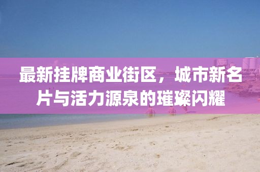 最新掛牌商業(yè)街區(qū)，城市新名片與活力源泉的璀璨閃耀