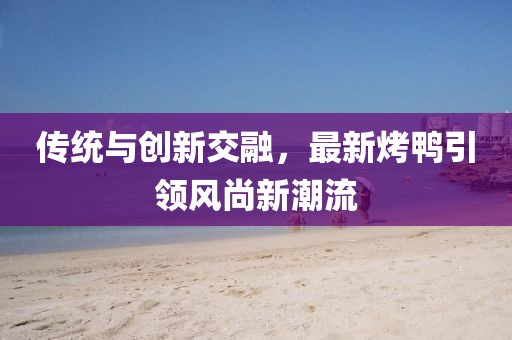 傳統(tǒng)與創(chuàng)新交融，最新烤鴨引領風尚新潮流