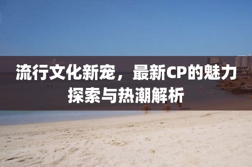 流行文化新寵，最新CP的魅力探索與熱潮解析