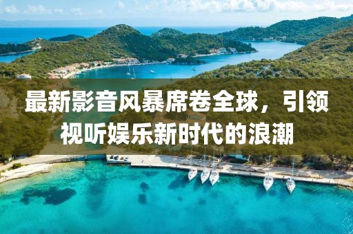 最新影音風暴席卷全球，引領視聽娛樂新時代的浪潮