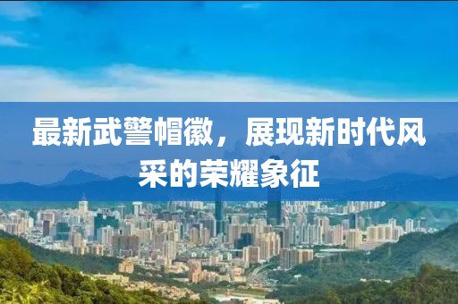 最新武警帽徽，展現(xiàn)新時代風采的榮耀象征