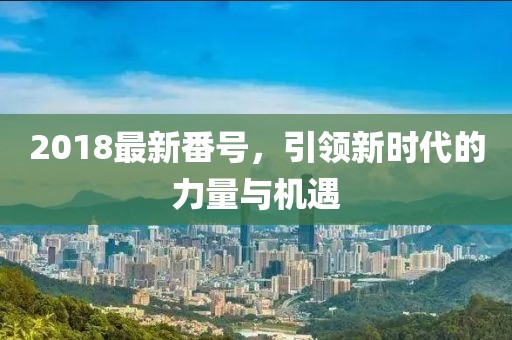 2018最新番號，引領(lǐng)新時(shí)代的力量與機(jī)遇
