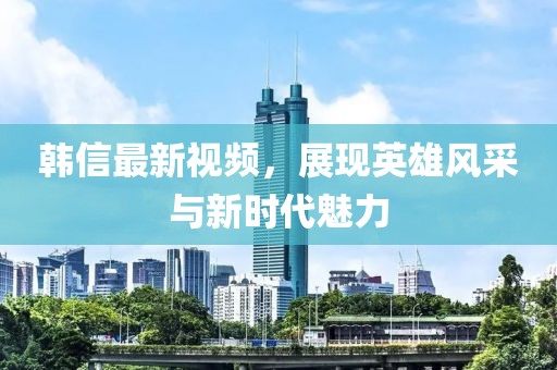 韓信最新視頻，展現(xiàn)英雄風(fēng)采與新時代魅力