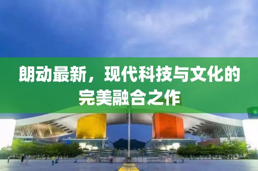 朗動(dòng)最新，現(xiàn)代科技與文化的完美融合之作