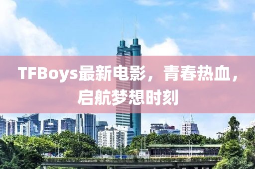 TFBoys最新電影，青春熱血，啟航夢(mèng)想時(shí)刻
