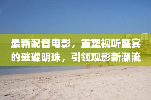 最新配音電影，重塑視聽盛宴的璀璨明珠，引領觀影新潮流