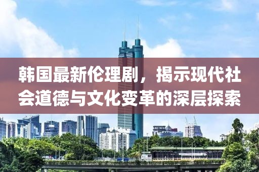 韓國(guó)最新倫理劇，揭示現(xiàn)代社會(huì)道德與文化變革的深層探索