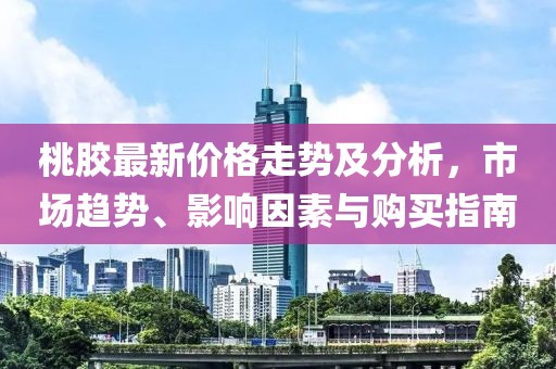 桃膠最新價格走勢及分析，市場趨勢、影響因素與購買指南