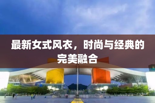 最新女式風(fēng)衣，時尚與經(jīng)典的完美融合
