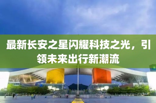 最新長(zhǎng)安之星閃耀科技之光，引領(lǐng)未來(lái)出行新潮流