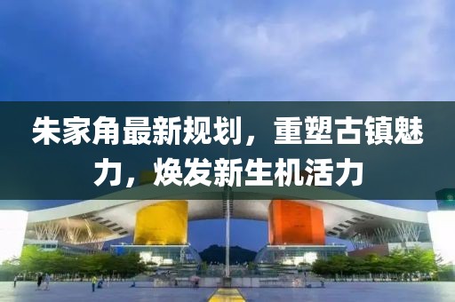 朱家角最新規(guī)劃，重塑古鎮(zhèn)魅力，煥發(fā)新生機活力