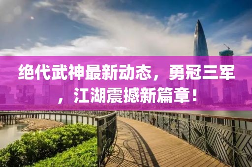絕代武神最新動態(tài)，勇冠三軍，江湖震撼新篇章！