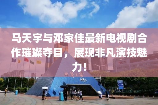 馬天宇與鄧家佳最新電視劇合作璀璨奪目，展現(xiàn)非凡演技魅力！