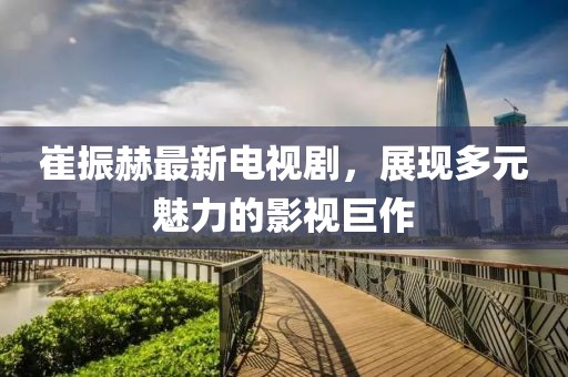 崔振赫最新電視劇，展現(xiàn)多元魅力的影視巨作