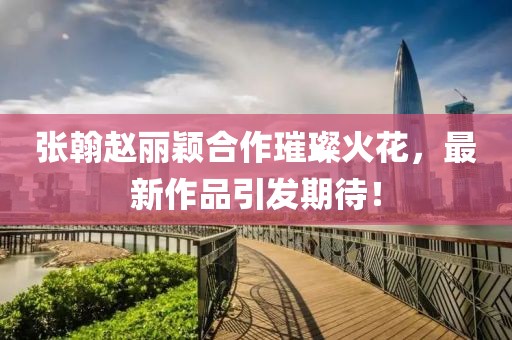 張翰趙麗穎合作璀璨火花，最新作品引發(fā)期待！