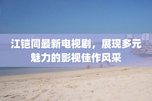 江鎧同最新電視劇，展現(xiàn)多元魅力的影視佳作風(fēng)采