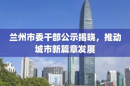 蘭州市委干部公示揭曉，推動(dòng)城市新篇章發(fā)展