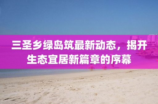 三圣鄉(xiāng)綠島筑最新動態(tài)，揭開生態(tài)宜居新篇章的序幕